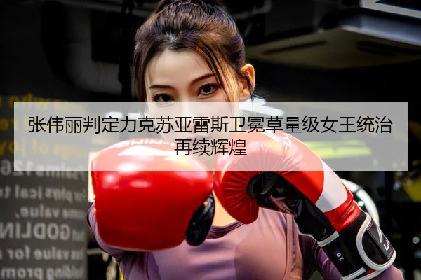 张伟丽判定力克苏亚雷斯卫冕草量级女王统治再续辉煌